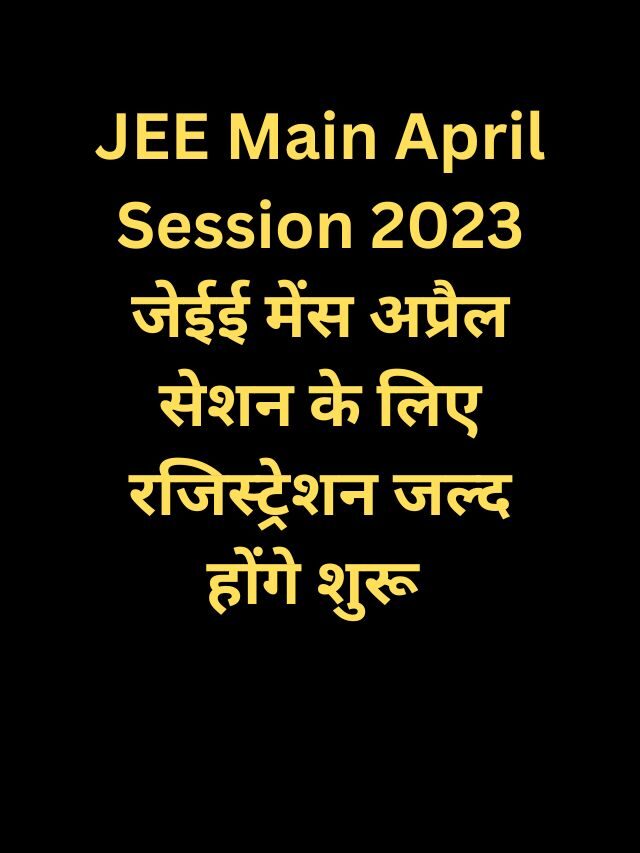 JEE Main April Session 2023 जेईई मेंस अप्रैल सेशन के लिए रजिस्ट्रेशन जल्द होंगे शुरू